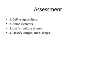 Assessment
• 1. Define aquaculture.
• 2. Name 2 careers.
• 3. List fish culture phases.
• 4. Classify Bangus, Tuna, Tilapia.
 