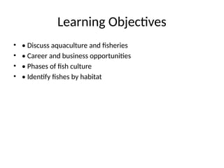 Learning Objectives
• • Discuss aquaculture and fisheries
• • Career and business opportunities
• • Phases of fish culture
• • Identify fishes by habitat
 