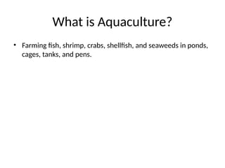 What is Aquaculture?
• Farming fish, shrimp, crabs, shellfish, and seaweeds in ponds,
cages, tanks, and pens.
 