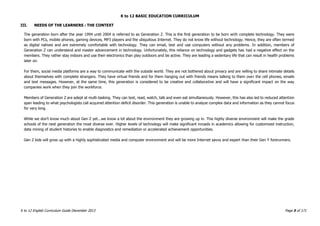 K to 12 BASIC EDUCATION CURRICULUM
K to 12 English Curriculum Guide December 2013 Page 5 of 171
III. NEEDS OF THE LEARNERS : THE CONTEXT
The generation born after the year 1994 until 2004 is referred to as Generation Z. This is the first generation to be born with complete technology. They were
born with PCs, mobile phones, gaming devices, MP3 players and the ubiquitous Internet. They do not know life without technology. Hence, they are often termed
as digital natives and are extremely comfortable with technology. They can email, text and use computers without any problems. In addition, members of
Generation Z can understand and master advancement in technology. Unfortunately, this reliance on technology and gadgets has had a negative effect on the
members. They rather stay indoors and use their electronics than play outdoors and be active. They are leading a sedentary life that can result in health problems
later on.
For them, social media platforms are a way to communicate with the outside world. They are not bothered about privacy and are willing to share intimate details
about themselves with complete strangers. They have virtual friends and for them hanging out with friends means talking to them over the cell phones, emails
and text messages. However, at the same time, this generation is considered to be creative and collaborative and will have a significant impact on the way
companies work when they join the workforce.
Members of Generation Z are adept at multi-tasking. They can text, read, watch, talk and even eat simultaneously. However, this has also led to reduced attention
span leading to what psychologists call acquired attention deficit disorder. This generation is unable to analyze complex data and information as they cannot focus
for very long.
While we don’t know much about Gen Z yet...we know a lot about the environment they are growing up in. This highly diverse environment will make the grade
schools of the next generation the most diverse ever. Higher levels of technology will make significant inroads in academics allowing for customized instruction,
data mining of student histories to enable diagnostics and remediation or accelerated achievement opportunities.
Gen Z kids will grow up with a highly sophisticated media and computer environment and will be more Internet savvy and expert than their Gen Y forerunners.
 