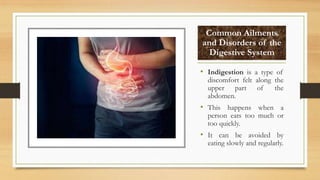 Common Ailments
and Disorders of the
Digestive System
• Indigestion is a type of
discomfort felt along the
upper part of the
abdomen.
• This happens when a
person eats too much or
too quickly.
• It can be avoided by
eating slowly and regularly.
 