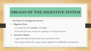 ORGANS OF THE DIGESTIVE SYSTEM
• Two Parts of the Digestive System:
1. Digestive Tract
- it extends from the mouth to the anus.
- the mouth and anus are the two openings of the digestive tract.
2. Accessory Organs
- organs that help the body break down and absorb food.
- these organs include the tongue, salivary glands, liver, gallbladder, and pancreas.
 
