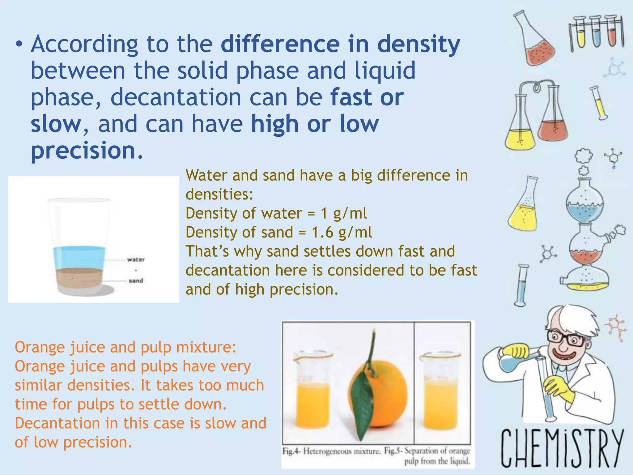 • According to the difference in density
between the solid phase and liquid
phase, decantation can be fast or
slow, and can have high or low
precision.
Water and sand have a big difference in
densities:
Density of water = 1 g/ml
Density of sand = 1.6 g/ml
That’s why sand settles down fast and
decantation here is considered to be fast
and of high precision.
Orange juice and pulp mixture:
Orange juice and pulps have very
similar densities. It takes too much
time for pulps to settle down.
Decantation in this case is slow and
of low precision.
 