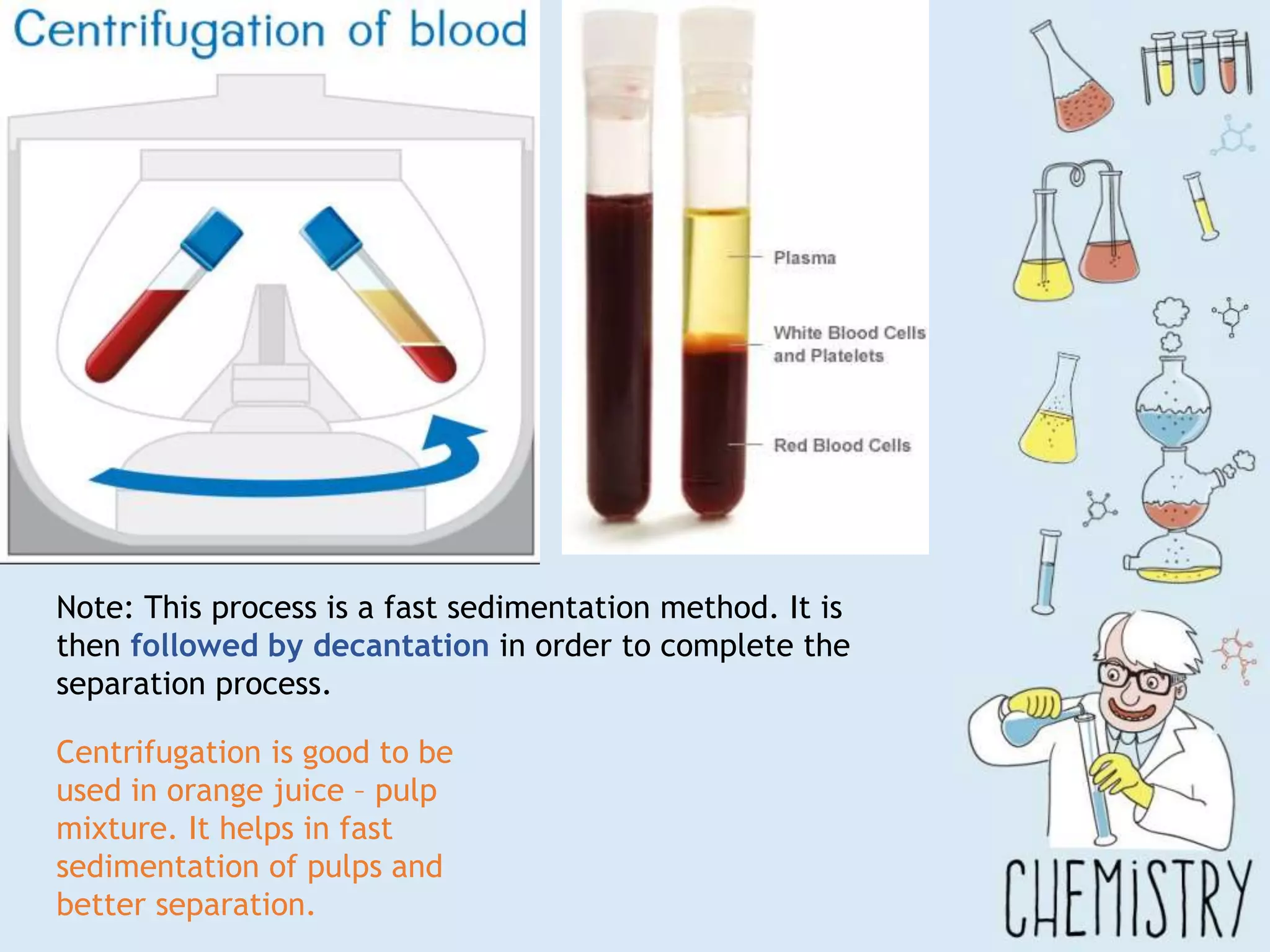 Note: This process is a fast sedimentation method. It is
then followed by decantation in order to complete the
separation process.
Centrifugation is good to be
used in orange juice – pulp
mixture. It helps in fast
sedimentation of pulps and
better separation.
 