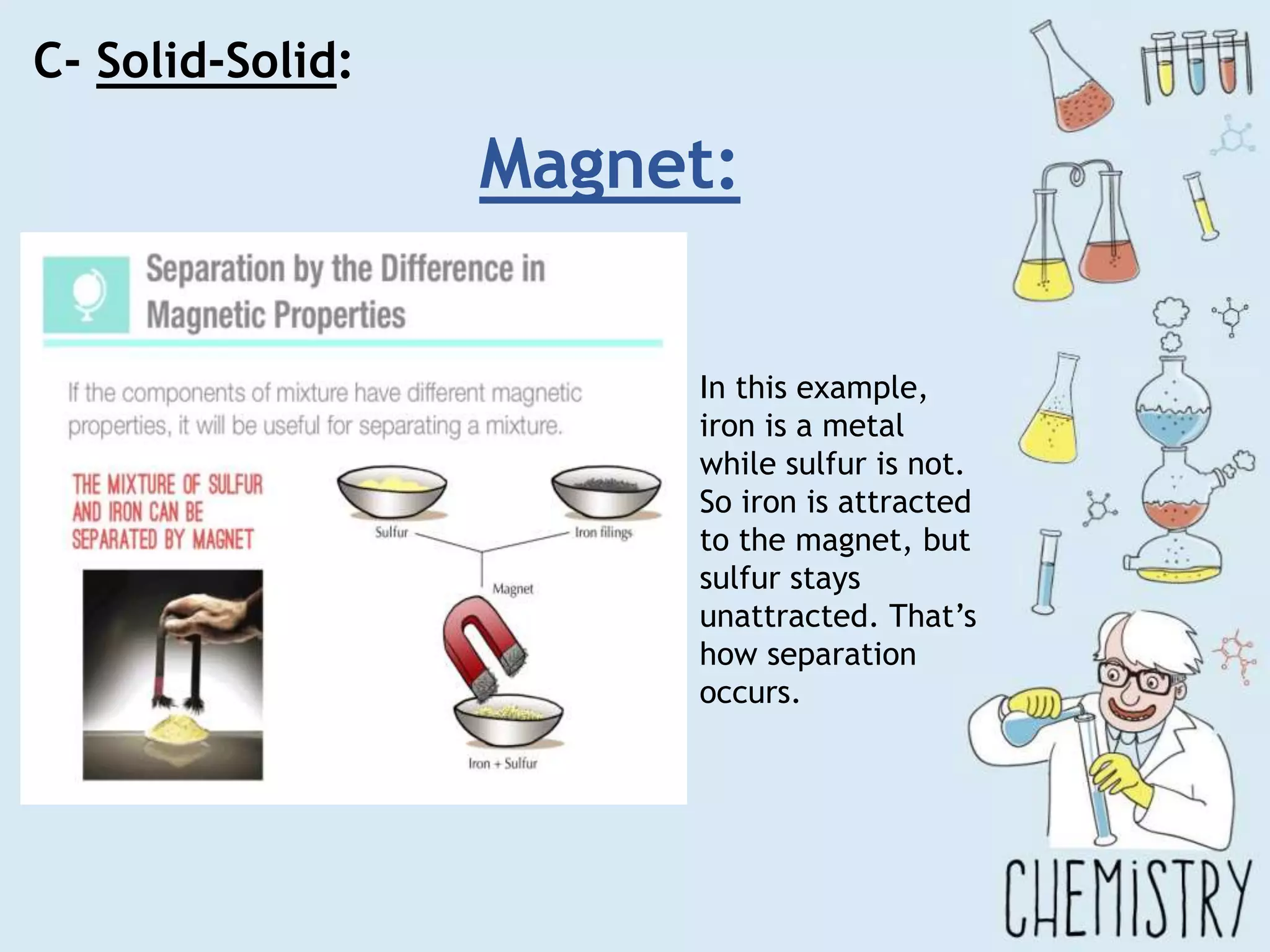 C- Solid-Solid:
Magnet:
In this example,
iron is a metal
while sulfur is not.
So iron is attracted
to the magnet, but
sulfur stays
unattracted. That’s
how separation
occurs.
 