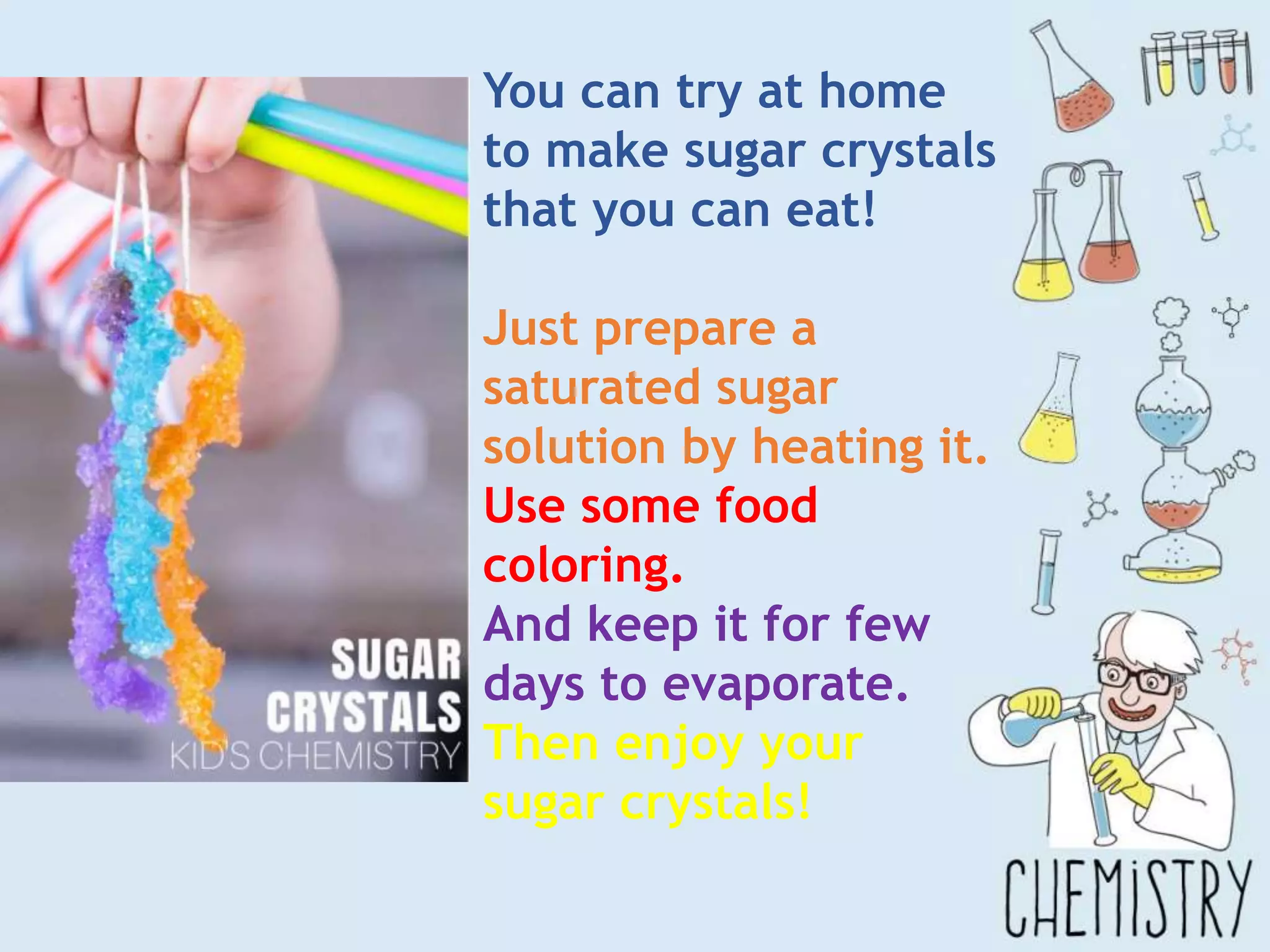 You can try at home
to make sugar crystals
that you can eat!
Just prepare a
saturated sugar
solution by heating it.
Use some food
coloring.
And keep it for few
days to evaporate.
Then enjoy your
sugar crystals!
 