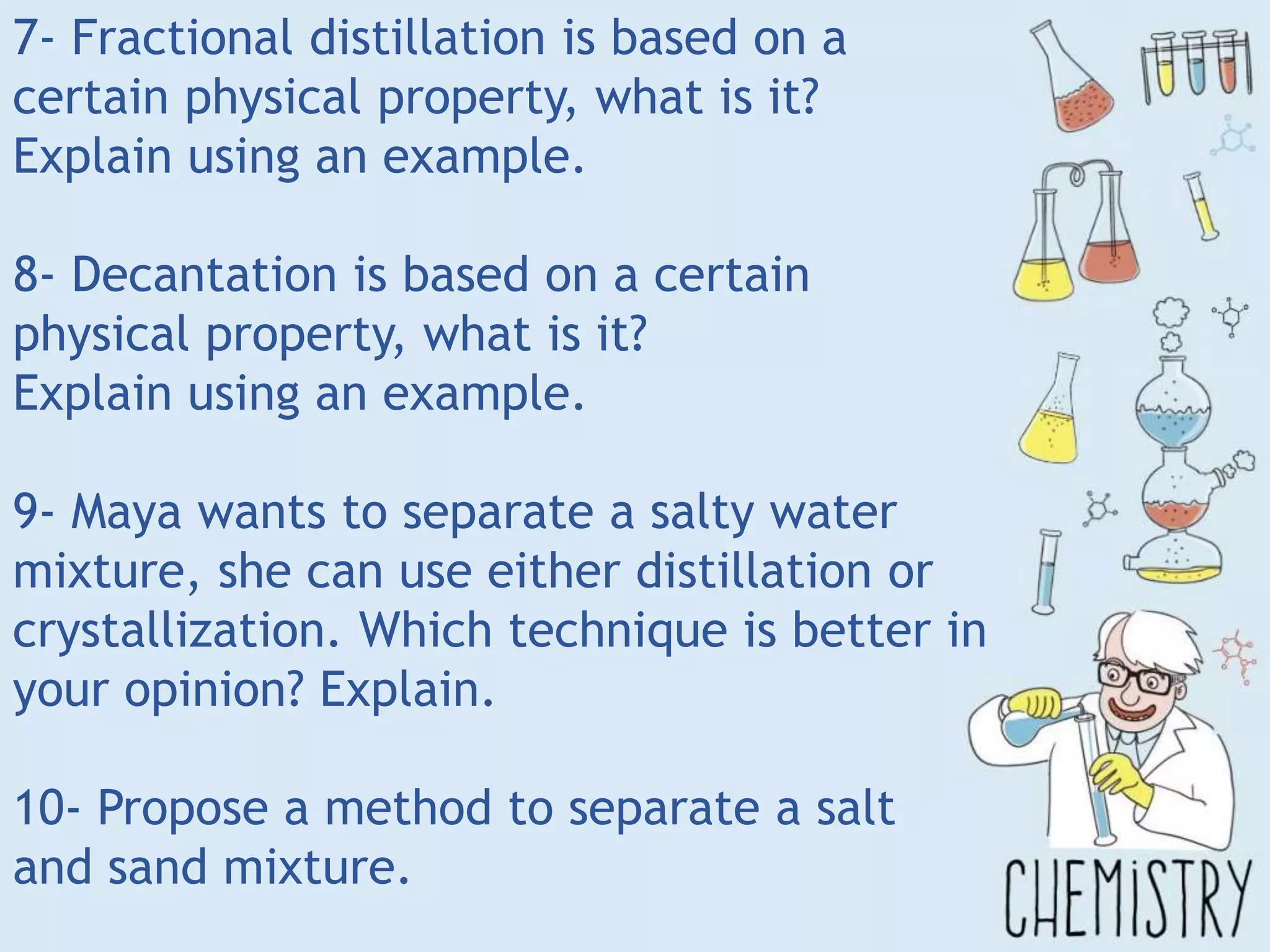 7- Fractional distillation is based on a
certain physical property, what is it?
Explain using an example.
8- Decantation is based on a certain
physical property, what is it?
Explain using an example.
9- Maya wants to separate a salty water
mixture, she can use either distillation or
crystallization. Which technique is better in
your opinion? Explain.
10- Propose a method to separate a salt
and sand mixture.
 