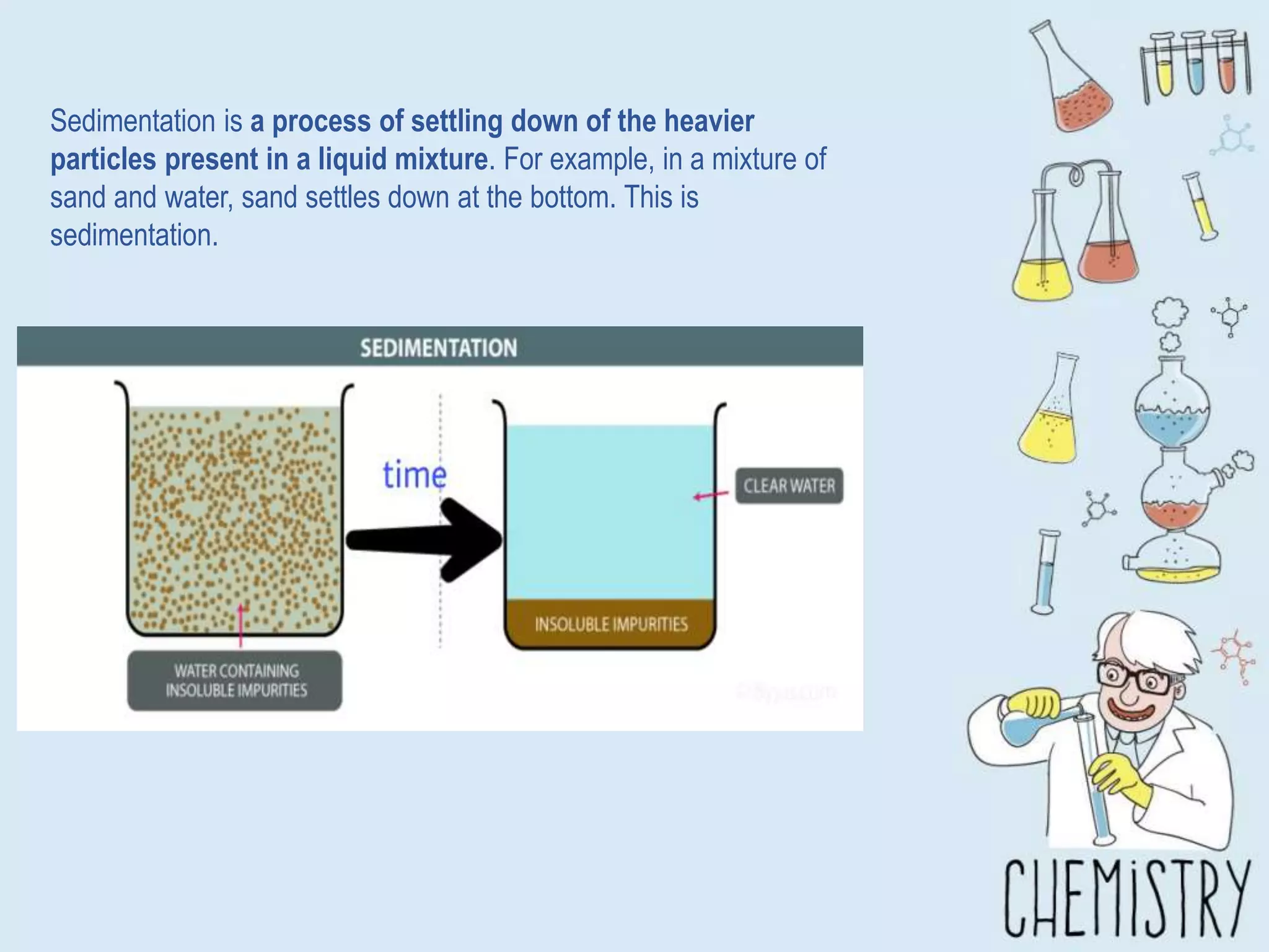 Sedimentation is a process of settling down of the heavier
particles present in a liquid mixture. For example, in a mixture of
sand and water, sand settles down at the bottom. This is
sedimentation.
 