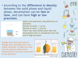 • According to the difference in density
between the solid phase and liquid
phase, decantation can be fast or
slow, and can have high or low
precision.
Water and sand have a big difference in
densities:
Density of water = 1 g/ml
Density of sand = 1.6 g/ml
That’s why sand settles down fast and
decantation here is considered to be fast
and of high precision.
Orange juice and pulp mixture:
Orange juice and pulps have very
similar densities. It takes too much
time for pulps to settle down.
Decantation in this case is slow and
of low precision.
 
