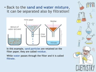 • Back to the sand and water mixture,
it can be separated also by filtration!
In this example, sand particles are retained on the
filter paper, they are called residue.
While water passes through the filter and it is called
filtrate.
 