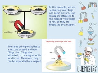 In this example, we are
separating iron filings
and sugar mixture. Iron
filings are attracted to
the magnet while sugar
is not. So they are
separated by a magnet.
The same principle applies to
a mixture of sand and iron
filings. Iron filings are
attracted to the magnet while
sand is not. Therefore, they
can be separated by a magnet.
 