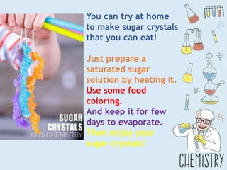 You can try at home
to make sugar crystals
that you can eat!
Just prepare a
saturated sugar
solution by heating it.
Use some food
coloring.
And keep it for few
days to evaporate.
Then enjoy your
sugar crystals!
 