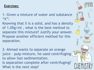 1- Given a mixture of water and substance
“X”:
Knowing that X is a solid, and has a density
of 1.05g/ml , what is the best method to
separate this mixture? Justify your answer.
Propose another efficient method for this
separation.
2- Ahmad wants to separate an orange
juice – pulp mixture, he used centrifuging
to allow fast sedimentation.
Is separation complete after centrifuging?
What is the next step?
Exercises:
 