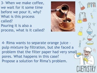 3- When we make coffee,
we wait for it some time
before we pour it, why?
What is this process
called?
Pouring it is also a
process, what is it called?
4- Rima wants to separate orange juice –
pulp mixture by filtration, but she faced a
problem that the filter paper had very small
pores. What happens in this case?
Propose a solution for Rima’s problem.
 