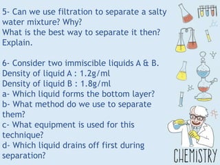 5- Can we use filtration to separate a salty
water mixture? Why?
What is the best way to separate it then?
Explain.
6- Consider two immiscible liquids A & B.
Density of liquid A : 1.2g/ml
Density of liquid B : 1.8g/ml
a- Which liquid forms the bottom layer?
b- What method do we use to separate
them?
c- What equipment is used for this
technique?
d- Which liquid drains off first during
separation?
 