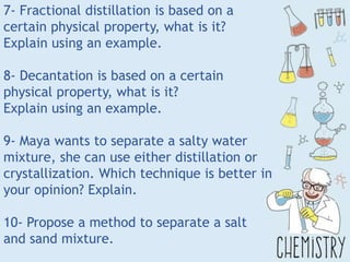 7- Fractional distillation is based on a
certain physical property, what is it?
Explain using an example.
8- Decantation is based on a certain
physical property, what is it?
Explain using an example.
9- Maya wants to separate a salty water
mixture, she can use either distillation or
crystallization. Which technique is better in
your opinion? Explain.
10- Propose a method to separate a salt
and sand mixture.
 