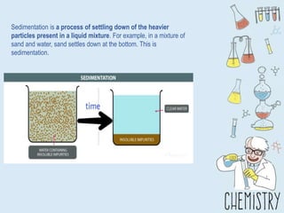 Sedimentation is a process of settling down of the heavier
particles present in a liquid mixture. For example, in a mixture of
sand and water, sand settles down at the bottom. This is
sedimentation.
 