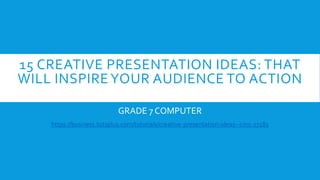 15 CREATIVE PRESENTATION IDEAS: THAT
WILL INSPIREYOUR AUDIENCE TO ACTION
GRADE 7 COMPUTER
https://business.tutsplus.com/tutorials/creative-presentation-ideas--cms-27281
 