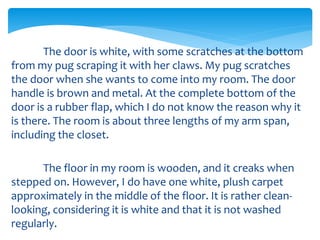 The door is white, with some scratches at the bottom
from my pug scraping it with her claws. My pug scratches
the door when she wants to come into my room. The door
handle is brown and metal. At the complete bottom of the
door is a rubber flap, which I do not know the reason why it
is there. The room is about three lengths of my arm span,
including the closet.
The floor in my room is wooden, and it creaks when
stepped on. However, I do have one white, plush carpet
approximately in the middle of the floor. It is rather clean-
looking, considering it is white and that it is not washed
regularly.
 