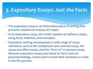 3. Expository Essays: Just the Facts
 The expository essay is an informative piece of writing that
presents a balanced analysis of a topic.
 In an expository essay, the writer explains or defines a topic,
using facts, statistics, and examples.
 Expository writing encompasses a wide range of essay
variations, such as the comparison and contrast essay, the
cause and effect essay, and the “how to” or process essay.
Because expository essays are based on facts and not
personal feelings, writers don’t reveal their emotions or write
in the first person.
 