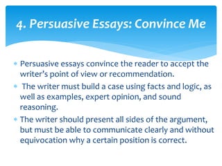 4. Persuasive Essays: Convince Me
 Persuasive essays convince the reader to accept the
writer’s point of view or recommendation.
 The writer must build a case using facts and logic, as
well as examples, expert opinion, and sound
reasoning.
 The writer should present all sides of the argument,
but must be able to communicate clearly and without
equivocation why a certain position is correct.
 