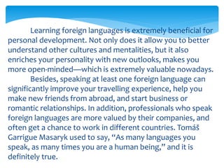 Learning foreign languages is extremely beneficial for
personal development. Not only does it allow you to better
understand other cultures and mentalities, but it also
enriches your personality with new outlooks, makes you
more open-minded—which is extremely valuable nowadays.
Besides, speaking at least one foreign language can
significantly improve your travelling experience, help you
make new friends from abroad, and start business or
romantic relationships. In addition, professionals who speak
foreign languages are more valued by their companies, and
often get a chance to work in different countries. Tomáš
Garrigue Masaryk used to say, “As many languages you
speak, as many times you are a human being,” and it is
definitely true.
 