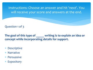 Question 1 of 3
The goal of this type of _____ writing is to explain an idea or
concept while incorporating details for support.
 Descriptive
 Narrative
 Persuasive
 Expository
Instructions: Choose an answer and hit 'next'. You
will receive your score and answers at the end.
 