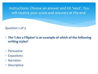 Question 2 of 3
 The ‘I Am a Filipino' is an example of which of the following
writing styles?
 Persuasive
 Expository
 Narrative
 Descriptive
Instructions: Choose an answer and hit 'next'. You
will receive your score and answers at the end.
 