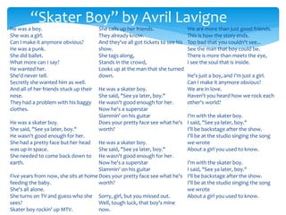 He was a boy.
She was a girl.
Can I make it anymore obvious?
He was a punk.
She did ballet.
What more can I say?
He wanted her.
She'd never tell.
Secretly she wanted him as well.
And all of her friends stuck up their
nose.
They had a problem with his baggy
clothes.
He was a skater boy.
She said, "See ya later, boy."
He wasn't good enough for her.
She had a pretty face but her head
was up in space.
She needed to come back down to
earth.
Five years from now, she sits at home
feeding the baby.
She's all alone.
She turns on TV and guess who she
sees?
Skater boy rockin' up MTV.
She calls up her friends.
They already know.
And they've all got tickets to see his
show.
She tags along,
Stands in the crowd,
Looks up at the man that she turned
down.
He was a skater boy.
She said, "See ya later, boy."
He wasn't good enough for her.
Now he's a superstar
Slammin' on his guitar
Does your pretty face see what he's
worth?
He was a skater boy.
She said, "See ya later, boy."
He wasn't good enough for her.
Now he's a superstar
Slammin' on his guitar
Does your pretty face see what he's
worth?
Sorry, girl, but you missed out.
Well, tough luck, that boy's mine
now.
We are more than just good friends.
This is how the story ends.
Too bad that you couldn't see...
See the man that boy could be.
There is more than meets the eye,
I see the soul that is inside.
He's just a boy, and I'm just a girl.
Can I make it anymore obvious?
We are in love.
Haven't you heard how we rock each
other's world?
I'm with the skater boy.
I said, "See ya later, boy."
I'll be backstage after the show.
I'll be at the studio singing the song
we wrote
About a girl you used to know.
I'm with the skater boy.
I said, "See ya later, boy."
I'll be backstage after the show.
I'll be at the studio singing the song
we wrote
About a girl you used to know.
“Skater Boy” by Avril Lavigne
 