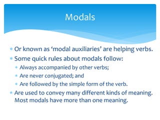  Or known as ‘modal auxiliaries’ are helping verbs.
 Some quick rules about modals follow:
 Always accompanied by other verbs;
 Are never conjugated; and
 Are followed by the simple form of the verb.
 Are used to convey many different kinds of meaning.
Most modals have more than one meaning.
Modals
 