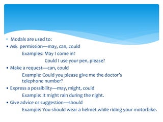  Modals are used to:
• Ask permission—may, can, could
Examples: May I come in?
Could I use your pen, please?
• Make a request—can, could
Example: Could you please give me the doctor’s
telephone number?
• Express a possibility—may, might, could
Example: It might rain during the night.
• Give advice or suggestion—should
Example: You should wear a helmet while riding your motorbike.
 