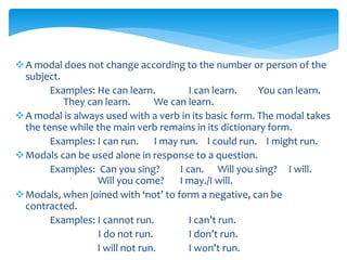 A modal does not change according to the number or person of the
subject.
Examples: He can learn. I can learn. You can learn.
They can learn. We can learn.
A modal is always used with a verb in its basic form. The modal takes
the tense while the main verb remains in its dictionary form.
Examples: I can run. I may run. I could run. I might run.
Modals can be used alone in response to a question.
Examples: Can you sing? I can. Will you sing? I will.
Will you come? I may./I will.
Modals, when joined with ‘not’ to form a negative, can be
contracted.
Examples: I cannot run. I can’t run.
I do not run. I don’t run.
I will not run. I won’t run.
 