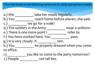 Fill in the blanks in the following sentences by using appropriate modals.
a.) She __________ take her meals regularly.
b.) You __________ reach home before eleven, she said.
c.) __________ we go for a walk?
d.) The soldiers in the Army __________ wear a uniform.
e.) There is one more point I __________ refer to.
f.) You have worked hard. You __________ pass.
g.) It is very cloudy. It __________ rain.
h.) You __________ be properly dressed when you come
to office.
i.) __________ you like to come to the party tomorrow?
J.) People __________ not tell lies.
 