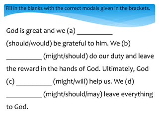 Fill in the blanks with the correct modals given in the brackets.
God is great and we (a) __________
(should/would) be grateful to him. We (b)
__________ (might/should) do our duty and leave
the reward in the hands of God. Ultimately, God
(c) __________ (might/will) help us. We (d)
__________ (might/should/may) leave everything
to God.
 
