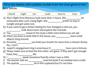 Fill in the blanks with suitable modals from the ones given in the
box below.
a) Ritu’s flight from Morocco took more than 11 hours. She ___________ be
exhausted after such a long flight. She ___________ prefer to stay in
tonight and get some rest.
b) If you want to get a better feeling for how Raniganj is laid out, you
___________ walk down town and explore the riverside.
c) You ___________ research the route a little more before you set sail.
d) When you have a small child in the house, you ___________ leave small
objects lying around.
e) Anvesha: ___________ you hold your breath for more than a minute? Bunty:
No, I can’t.
f) Jasprit’s engagement ring is enormous! It ___________ have cost a fortune.
g) Please make sure to feed the fish while I am gone. If they don’t get enough
food, they ___________ die.
h) I ___________ speak Assamese fluently when I was a child.
i) The teacher said we ___________ read the book if we needed extra credit.
j) The spatula ___________ be in this cupboard but it’s not here.
should might can could have to must
 