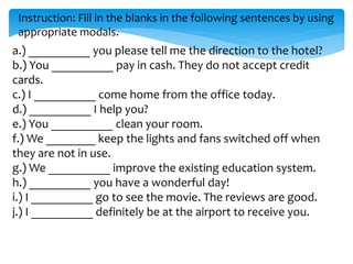 Instruction: Fill in the blanks in the following sentences by using
appropriate modals.
a.) __________ you please tell me the direction to the hotel?
b.) You __________ pay in cash. They do not accept credit
cards.
c.) I __________ come home from the office today.
d.) __________ I help you?
e.) You __________ clean your room.
f.) We ________ keep the lights and fans switched off when
they are not in use.
g.) We __________ improve the existing education system.
h.) __________ you have a wonderful day!
i.) I __________ go to see the movie. The reviews are good.
j.) I __________ definitely be at the airport to receive you.
 