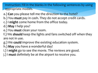 Instruction: Fill in the blanks in the following sentences by using
appropriate modals.
a.) Can you please tell me the direction to the hotel?
b.) You must pay in cash. They do not accept credit cards.
c.) I might come home from the office today.
d.) May I help you?
e.) You must clean your room.
f.) We should keep the lights and fans switched off when they
are not in use.
g.) We could improve the existing education system.
h.) May you have a wonderful day!
i.) I might go to see the movie. The reviews are good.
j.) I must definitely be at the airport to receive you.
 