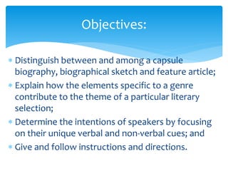  Distinguish between and among a capsule
biography, biographical sketch and feature article;
 Explain how the elements specific to a genre
contribute to the theme of a particular literary
selection;
 Determine the intentions of speakers by focusing
on their unique verbal and non-verbal cues; and
 Give and follow instructions and directions.
Objectives:
 