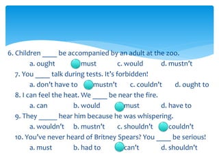 6. Children ____ be accompanied by an adult at the zoo.
a. ought b. must c. would d. mustn’t
7. You ____ talk during tests. It’s forbidden!
a. don’t have to b. mustn’t c. couldn’t d. ought to
8. I can feel the heat. We ____ be near the fire.
a. can b. would c. must d. have to
9. They _____ hear him because he was whispering.
a. wouldn’t b. mustn’t c. shouldn’t d. couldn’t
10. You’ve never heard of Britney Spears? You ____ be serious!
a. must b. had to c. can’t d. shouldn’t
 