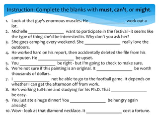 Instruction: Complete the blanks with must, can’t, or might.
1. Look at that guy's enormous muscles. He ________________ work out a
lot.
2. Michelle ________________ want to participate in the festival - it seems like
the type of thing she'd be interested in. Why don’t you ask her?
3. She goes camping every weekend. She ________________ really love the
outdoors.
4. He worked hard on his report, then accidentally deleted the file from his
computer. He ________________ be upset.
5. You ________________ be right - but I'm going to check to make sure.
6. We're not sure if this painting is an original. It ________________ be worth
thousands of dollars.
7. I ________________ not be able to go to the football game. It depends on
whether I can get the afternoon off from work.
8. He's working full-time and studying for his Ph.D. That ________________
be easy.
9. You just ate a huge dinner! You ________________ be hungry again
already!
10. Wow - look at that diamond necklace. It ________________ cost a fortune.
 