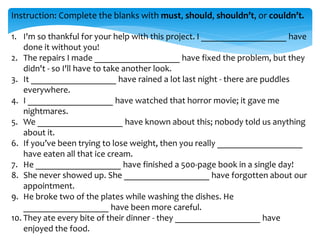 Instruction: Complete the blanks with must, should, shouldn’t, or couldn’t.
1. I'm so thankful for your help with this project. I ___________________ have
done it without you!
2. The repairs I made ___________________ have fixed the problem, but they
didn't - so I'll have to take another look.
3. It ___________________ have rained a lot last night - there are puddles
everywhere.
4. I ___________________ have watched that horror movie; it gave me
nightmares.
5. We ___________________ have known about this; nobody told us anything
about it.
6. If you’ve been trying to lose weight, then you really ___________________
have eaten all that ice cream.
7. He ___________________ have finished a 500-page book in a single day!
8. She never showed up. She ___________________ have forgotten about our
appointment.
9. He broke two of the plates while washing the dishes. He
___________________ have been more careful.
10. They ate every bite of their dinner - they ___________________ have
enjoyed the food.
 