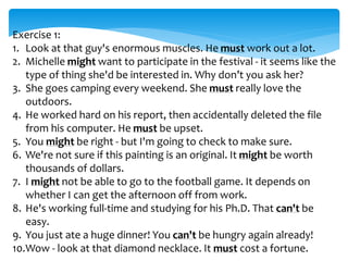 Exercise 1:
1. Look at that guy's enormous muscles. He must work out a lot.
2. Michelle might want to participate in the festival - it seems like the
type of thing she'd be interested in. Why don’t you ask her?
3. She goes camping every weekend. She must really love the
outdoors.
4. He worked hard on his report, then accidentally deleted the file
from his computer. He must be upset.
5. You might be right - but I'm going to check to make sure.
6. We're not sure if this painting is an original. It might be worth
thousands of dollars.
7. I might not be able to go to the football game. It depends on
whether I can get the afternoon off from work.
8. He's working full-time and studying for his Ph.D. That can't be
easy.
9. You just ate a huge dinner! You can't be hungry again already!
10.Wow - look at that diamond necklace. It must cost a fortune.
 