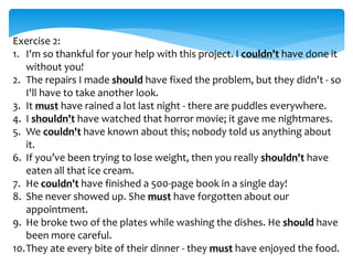 Exercise 2:
1. I'm so thankful for your help with this project. I couldn't have done it
without you!
2. The repairs I made should have fixed the problem, but they didn't - so
I'll have to take another look.
3. It must have rained a lot last night - there are puddles everywhere.
4. I shouldn't have watched that horror movie; it gave me nightmares.
5. We couldn't have known about this; nobody told us anything about
it.
6. If you’ve been trying to lose weight, then you really shouldn't have
eaten all that ice cream.
7. He couldn't have finished a 500-page book in a single day!
8. She never showed up. She must have forgotten about our
appointment.
9. He broke two of the plates while washing the dishes. He should have
been more careful.
10.They ate every bite of their dinner - they must have enjoyed the food.
 