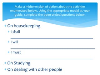 Make a midterm plan of action about the activities
enumerated below. Using the appropriate modal as your
guide, complete the open-ended questions below.
 On housekeeping
 I shall
__________________________________________
 I will
___________________________________________
 I must
__________________________________________
 On Studying
 On dealing with other people
 