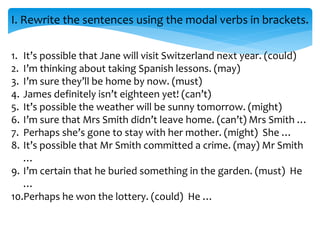I. Rewrite the sentences using the modal verbs in brackets.
1. It’s possible that Jane will visit Switzerland next year. (could)
2. I’m thinking about taking Spanish lessons. (may)
3. I’m sure they’ll be home by now. (must)
4. James definitely isn’t eighteen yet! (can’t)
5. It’s possible the weather will be sunny tomorrow. (might)
6. I’m sure that Mrs Smith didn’t leave home. (can’t) Mrs Smith …
7. Perhaps she’s gone to stay with her mother. (might) She …
8. It’s possible that Mr Smith committed a crime. (may) Mr Smith
…
9. I’m certain that he buried something in the garden. (must) He
…
10.Perhaps he won the lottery. (could) He …
 
