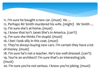11. I’m sure he bought a new car. (must) He …
12. Perhaps Mr Smith murdered his wife. (might) Mr Smith …
13. I'm sure she's at home. (must)
14. I know that isn't Janet-She's in America. (can’t)
15. I'm sure she thinks I'm stupid. (must)
16. I bet I look silly in this coat. (must)
17. They're always buying new cars. I'm certain they have a lot
of money. (must)
18. I'm sure he's not a teacher. He's too well dressed. (can’t)
19. You're an architect? I'm sure that's an interesting job.
(must)
20. I'm sure you're not serious. I know you're joking. (must)
 