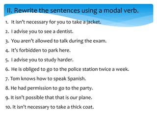 II. Rewrite the sentences using a modal verb.
1. It isn’t necessary for you to take a jacket.
2. I advise you to see a dentist.
3. You aren’t allowed to talk during the exam.
4. It’s forbidden to park here.
5. I advise you to study harder.
6. He is obliged to go to the police station twice a week.
7. Tom knows how to speak Spanish.
8. He had permission to go to the party.
9. It isn’t possible that that is our plane.
10. It isn’t necessary to take a thick coat.
 