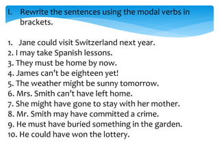 I. Rewrite the sentences using the modal verbs in
brackets.
1. Jane could visit Switzerland next year.
2. I may take Spanish lessons.
3. They must be home by now.
4. James can’t be eighteen yet!
5. The weather might be sunny tomorrow.
6. Mrs. Smith can’t have left home.
7. She might have gone to stay with her mother.
8. Mr. Smith may have committed a crime.
9. He must have buried something in the garden.
10. He could have won the lottery.
 