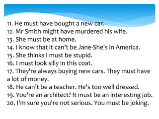 11. He must have bought a new car.
12. Mr Smith might have murdered his wife.
13. She must be at home.
14. I know that it can’t be Jane-She's in America.
15. She thinks I must be stupid.
16. I must look silly in this coat.
17. They're always buying new cars. They must have
a lot of money.
18. He can’t be a teacher. He's too well dressed.
19. You're an architect? It must be an interesting job.
20. I'm sure you're not serious. You must be joking.
 
