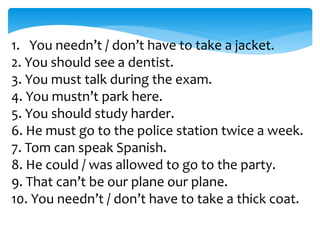 1. You needn’t / don’t have to take a jacket.
2. You should see a dentist.
3. You must talk during the exam.
4. You mustn’t park here.
5. You should study harder.
6. He must go to the police station twice a week.
7. Tom can speak Spanish.
8. He could / was allowed to go to the party.
9. That can’t be our plane our plane.
10. You needn’t / don’t have to take a thick coat.
 